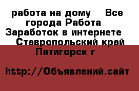 работа на дому  - Все города Работа » Заработок в интернете   . Ставропольский край,Пятигорск г.